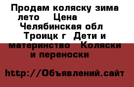 Продам коляску зима-лето  › Цена ­ 4 000 - Челябинская обл., Троицк г. Дети и материнство » Коляски и переноски   